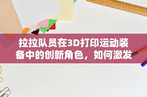 拉拉队员在3D打印运动装备中的创新角色，如何激发团队激情与个性化装备设计？