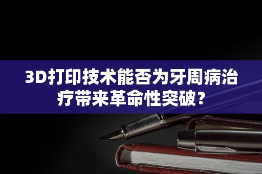 3D打印技术能否为牙周病治疗带来革命性突破？
