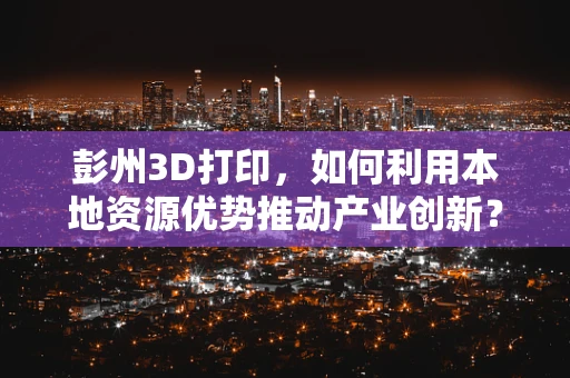 彭州3D打印，如何利用本地资源优势推动产业创新？