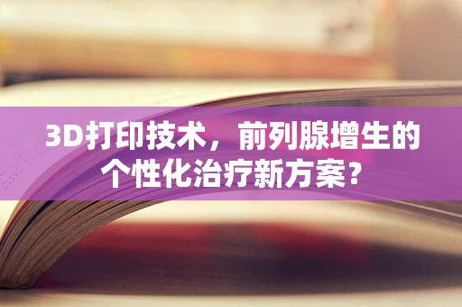 3D打印技术，前列腺增生的个性化治疗新方案？