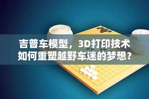 吉普车模型，3D打印技术如何重塑越野车迷的梦想？