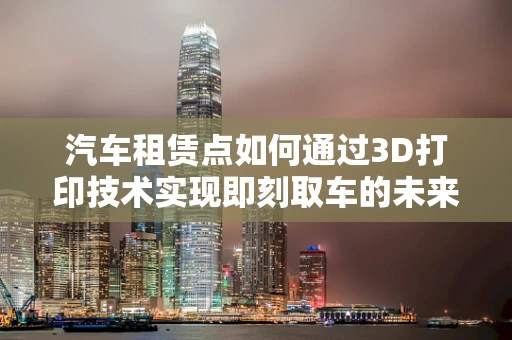 汽车租赁点如何通过3D打印技术实现即刻取车的未来？
