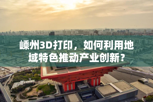 嵊州3D打印，如何利用地域特色推动产业创新？