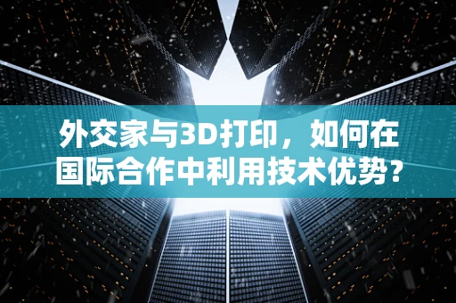 外交家与3D打印，如何在国际合作中利用技术优势？