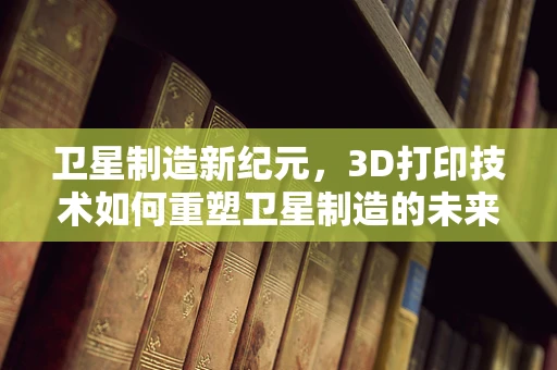 卫星制造新纪元，3D打印技术如何重塑卫星制造的未来？