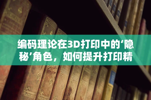 编码理论在3D打印中的‘隐秘’角色，如何提升打印精度与效率？
