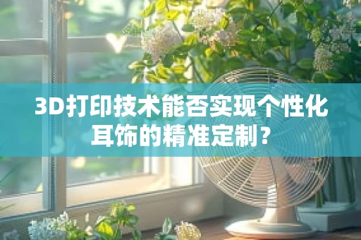 3D打印技术能否实现个性化耳饰的精准定制？