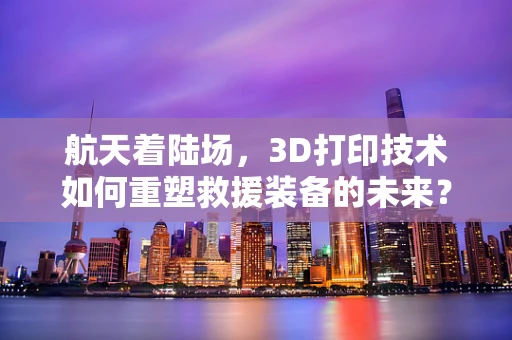 航天着陆场，3D打印技术如何重塑救援装备的未来？