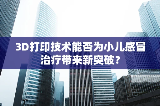 3D打印技术能否为小儿感冒治疗带来新突破？