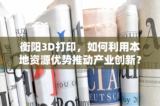 衡阳3D打印，如何利用本地资源优势推动产业创新？