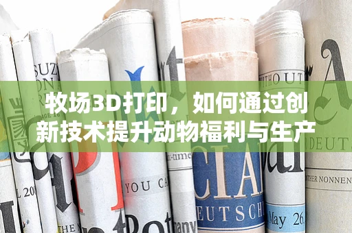 牧场3D打印，如何通过创新技术提升动物福利与生产效率？