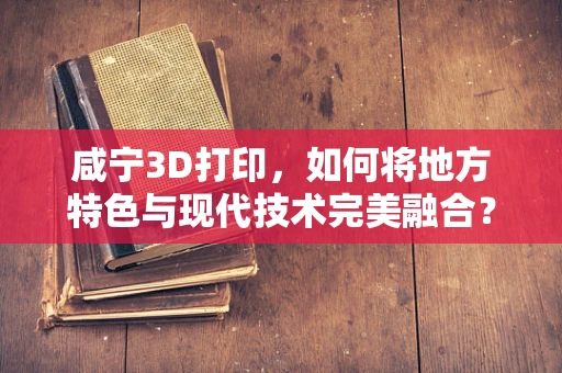 咸宁3D打印，如何将地方特色与现代技术完美融合？