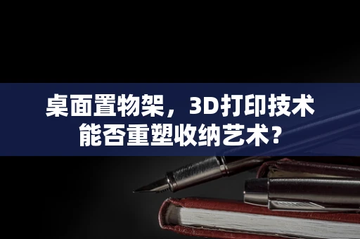 桌面置物架，3D打印技术能否重塑收纳艺术？