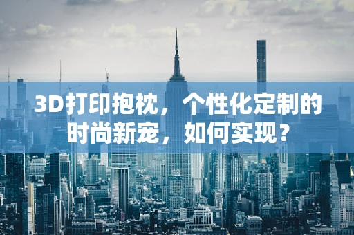 3D打印抱枕，个性化定制的时尚新宠，如何实现？