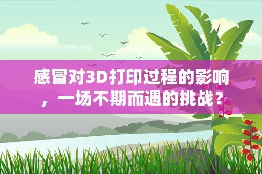 感冒对3D打印过程的影响，一场不期而遇的挑战？