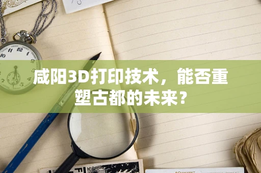 咸阳3D打印技术，能否重塑古都的未来？