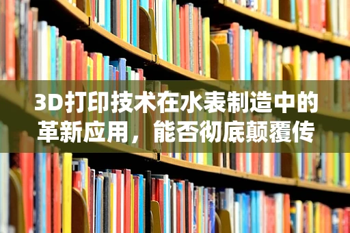 3D打印技术在水表制造中的革新应用，能否彻底颠覆传统制造模式？