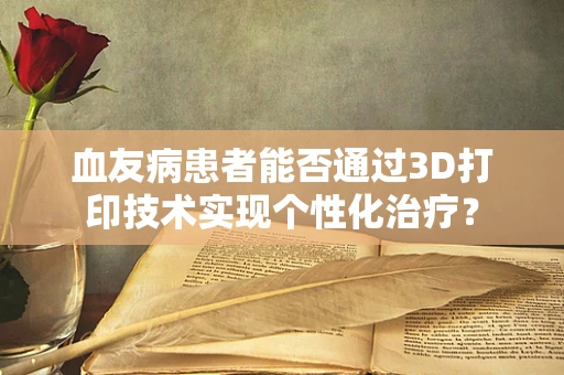 血友病患者能否通过3D打印技术实现个性化治疗？
