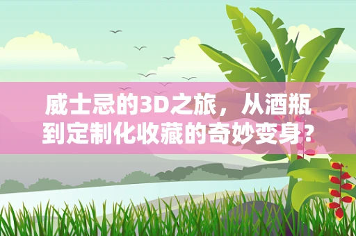 威士忌的3D之旅，从酒瓶到定制化收藏的奇妙变身？