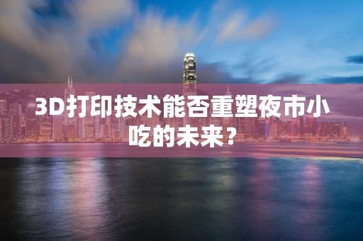 3D打印技术能否重塑夜市小吃的未来？