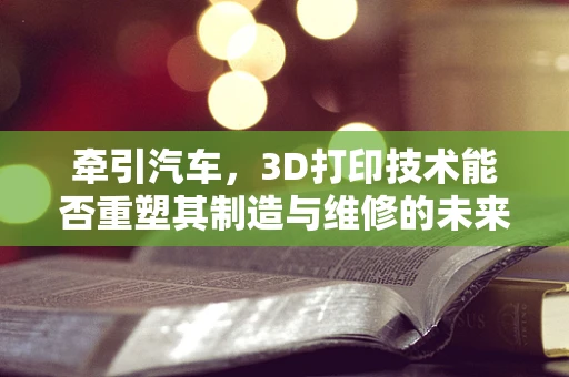 牵引汽车，3D打印技术能否重塑其制造与维修的未来？