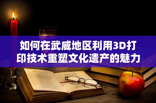 如何在武威地区利用3D打印技术重塑文化遗产的魅力？