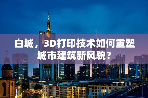 白城，3D打印技术如何重塑城市建筑新风貌？
