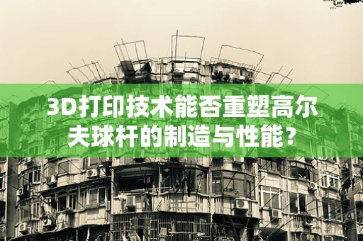 3D打印技术能否重塑高尔夫球杆的制造与性能？