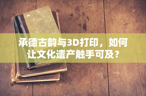 承德古韵与3D打印，如何让文化遗产触手可及？