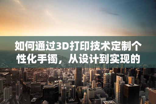 如何通过3D打印技术定制个性化手镯，从设计到实现的奇妙之旅