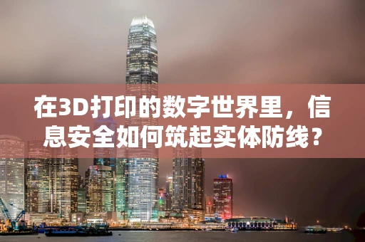 在3D打印的数字世界里，信息安全如何筑起实体防线？