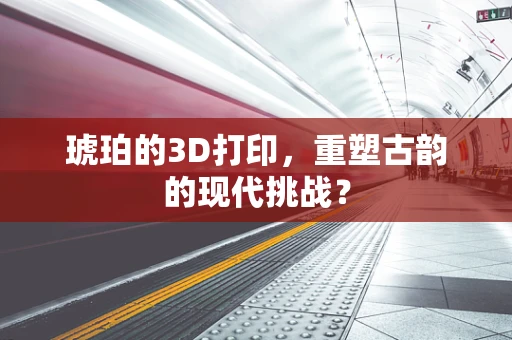 琥珀的3D打印，重塑古韵的现代挑战？
