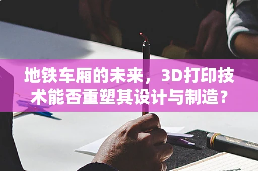 地铁车厢的未来，3D打印技术能否重塑其设计与制造？