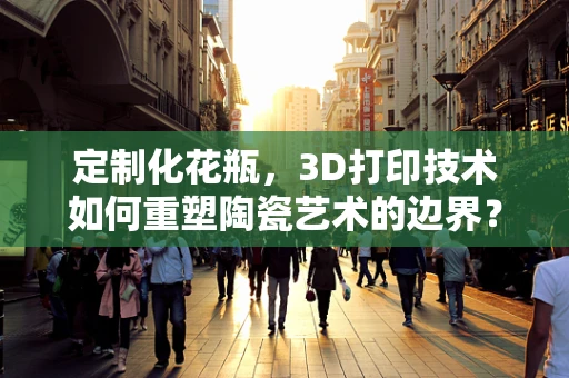 定制化花瓶，3D打印技术如何重塑陶瓷艺术的边界？