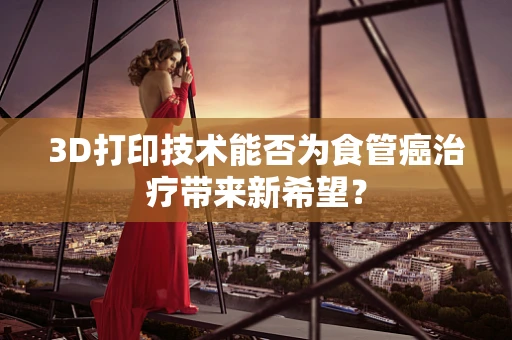 3D打印技术能否为食管癌治疗带来新希望？
