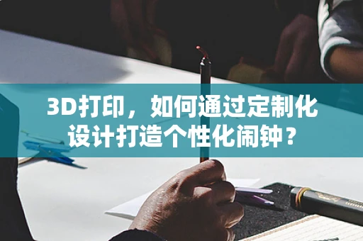 3D打印，如何通过定制化设计打造个性化闹钟？