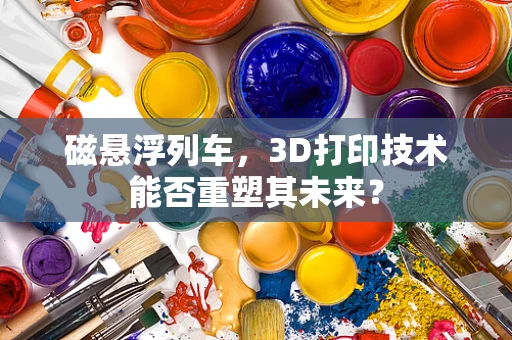 磁悬浮列车，3D打印技术能否重塑其未来？