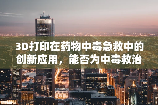 3D打印在药物中毒急救中的创新应用，能否为中毒救治带来新曙光？