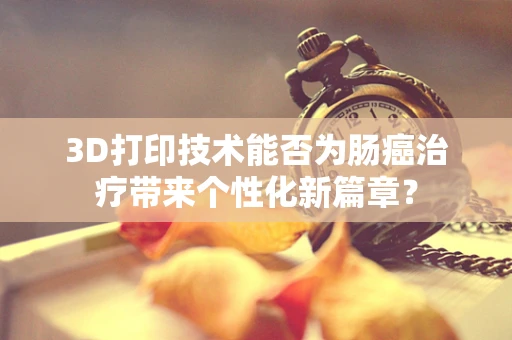3D打印技术能否为肠癌治疗带来个性化新篇章？