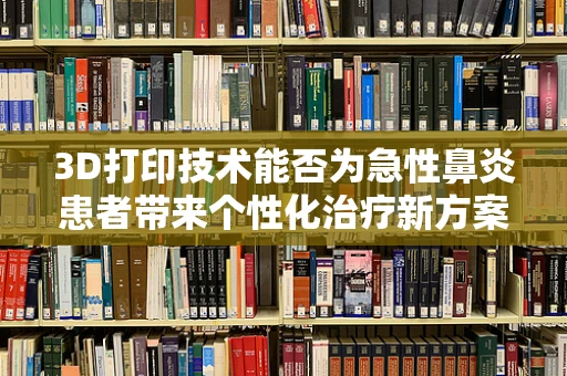 3D打印技术能否为急性鼻炎患者带来个性化治疗新方案？