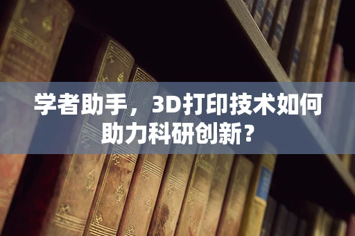 学者助手，3D打印技术如何助力科研创新？
