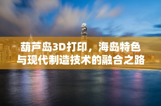 葫芦岛3D打印，海岛特色与现代制造技术的融合之路