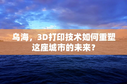 乌海，3D打印技术如何重塑这座城市的未来？