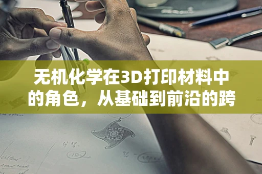 无机化学在3D打印材料中的角色，从基础到前沿的跨越