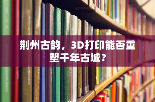 荆州古韵，3D打印能否重塑千年古城？