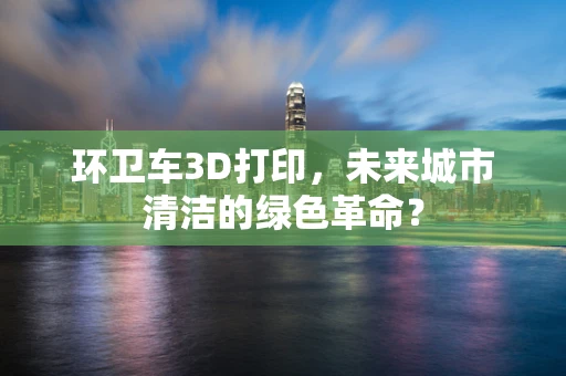 环卫车3D打印，未来城市清洁的绿色革命？