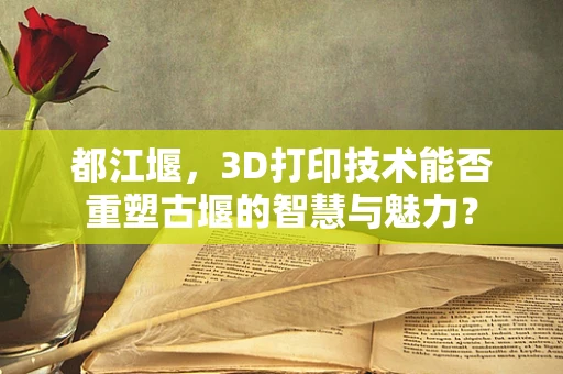 都江堰，3D打印技术能否重塑古堰的智慧与魅力？