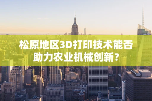 松原地区3D打印技术能否助力农业机械创新？