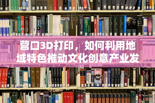 营口3D打印，如何利用地域特色推动文化创意产业发展？