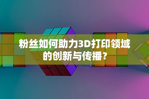粉丝如何助力3D打印领域的创新与传播？